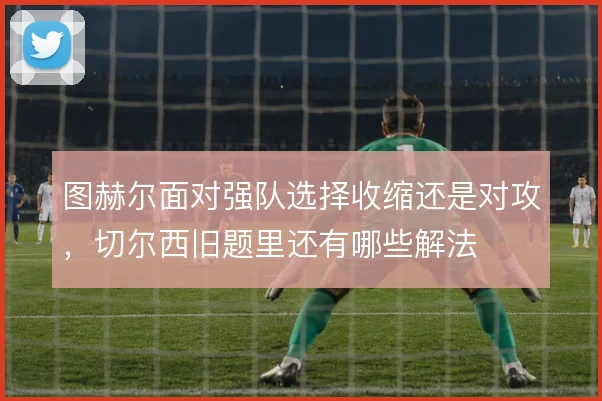 图赫尔面对强队选择收缩还是对攻，切尔西旧题里还有哪些解法