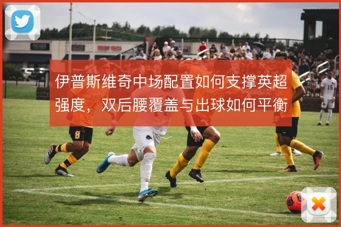 伊普斯维奇中场配置如何支撑英超强度,双后腰覆盖与出球如何平衡