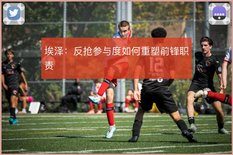 埃泽:反抢参与度如何重塑前锋职责