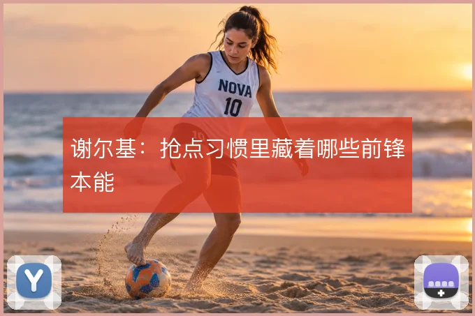 谢尔基：抢点习惯里藏着哪些前锋本能