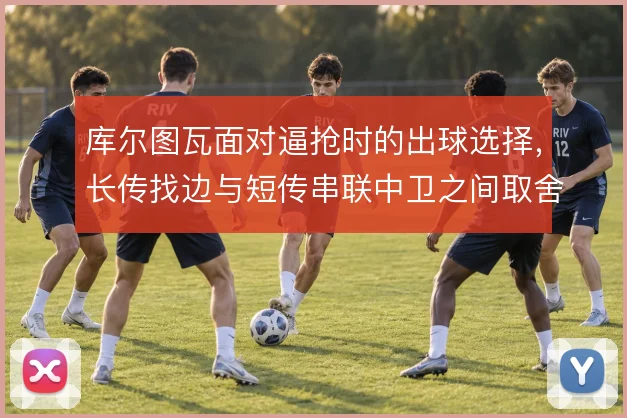 库尔图瓦面对逼抢时的出球选择，长传找边与短传串联中卫之间取舍
