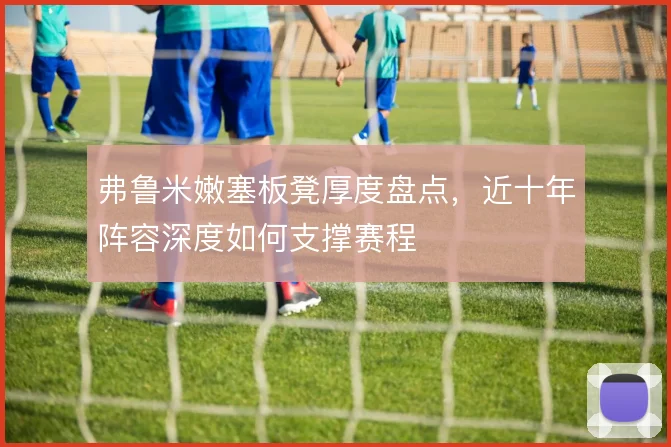 弗鲁米嫩塞板凳厚度盘点，近十年阵容深度如何支撑赛程