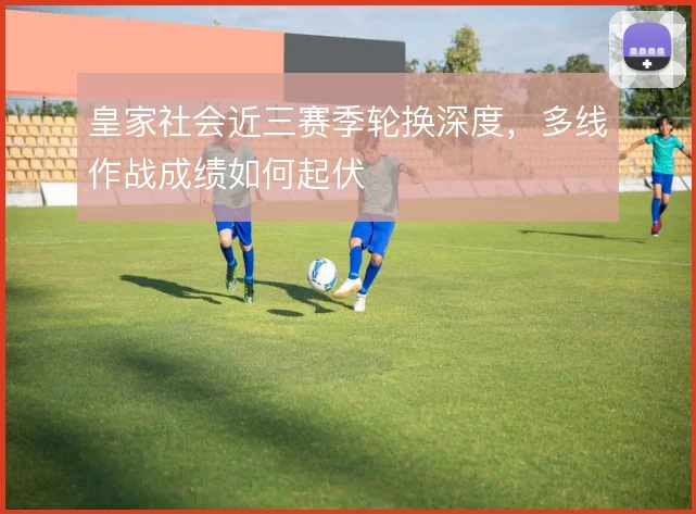 皇家社会近三赛季轮换深度，多线作战成绩如何起伏