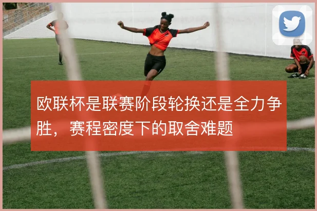 欧联杯是联赛阶段轮换还是全力争胜,赛程密度下的取舍难题