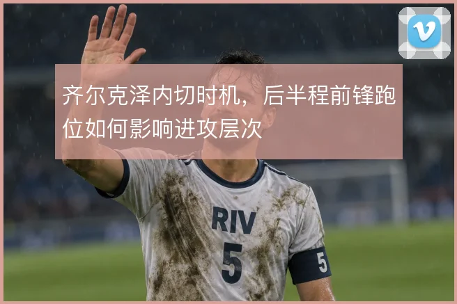 齐尔克泽内切时机,后半程前锋跑位如何影响进攻层次