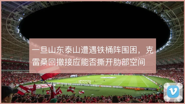 一旦山东泰山遭遇铁桶阵围困，克雷桑回撤接应能否撕开肋部空间