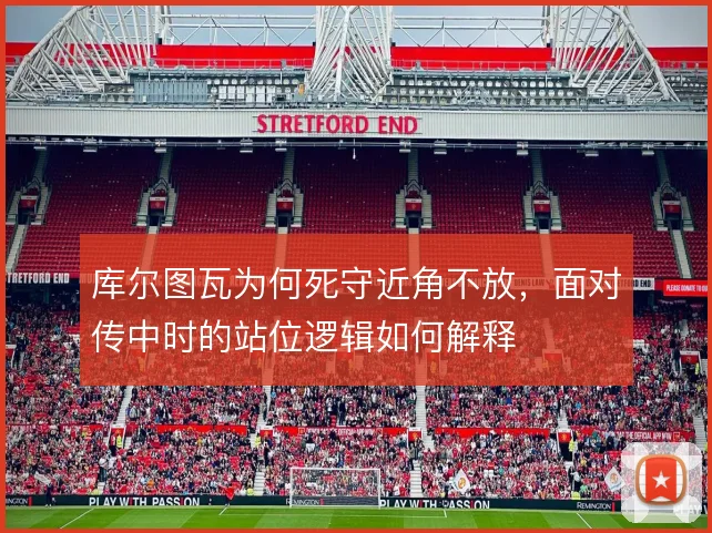 库尔图瓦为何死守近角不放,面对传中时的站位逻辑如何解释