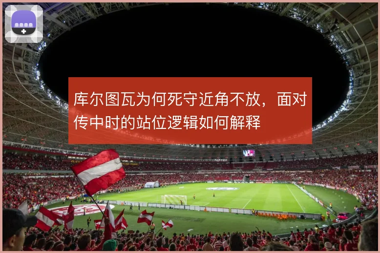 库尔图瓦为何死守近角不放，面对传中时的站位逻辑如何解释